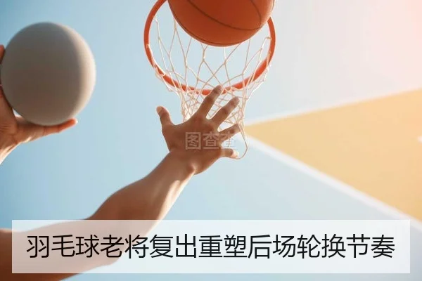羽毛球老将复出重塑后场轮换节奏